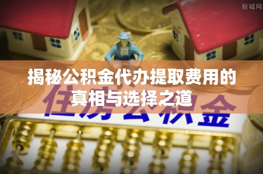 古田揭秘公积金代办提取费用的真相与选择之道