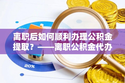 古田离职后如何顺利办理公积金提取？——离职公积金代办提取全攻略