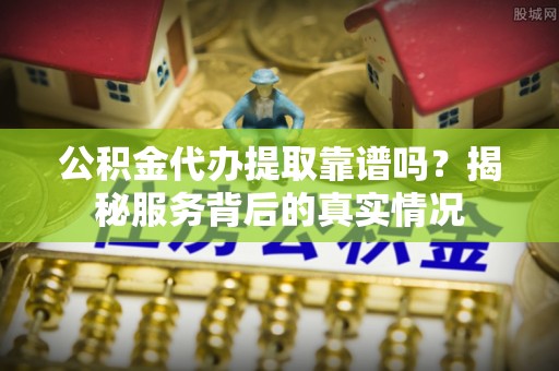 古田公积金代办提取靠谱吗？揭秘服务背后的真实情况