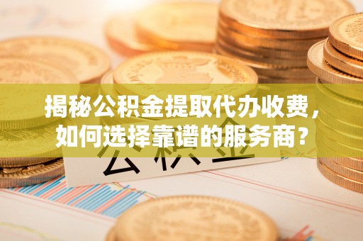 古田揭秘公积金提取代办收费，如何选择靠谱的服务商？