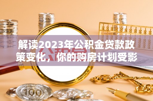 古田解读2023年公积金贷款政策变化，你的购房计划受影响了吗？