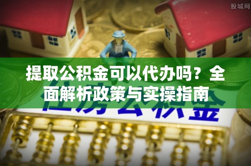 古田提取公积金可以代办吗？全面解析政策与实操指南