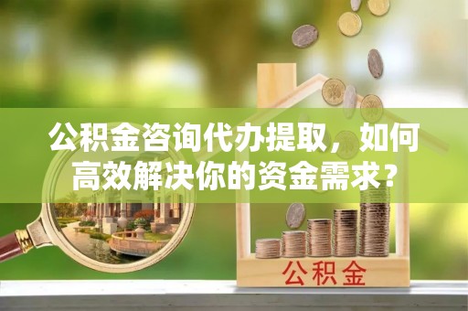 古田公积金咨询代办提取，如何高效解决你的资金需求？