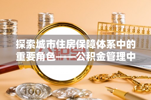 古田探索城市住房保障体系中的重要角色——公积金管理中心