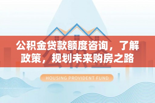 古田公积金贷款额度咨询，了解政策，规划未来购房之路