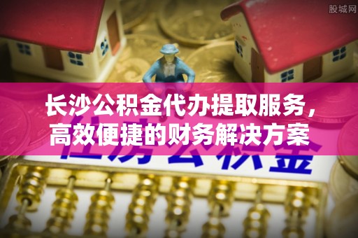 古田长沙公积金代办提取服务，高效便捷的财务解决方案