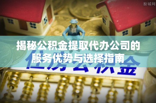 古田揭秘公积金提取代办公司的服务优势与选择指南