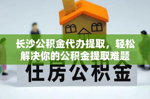 古田长沙公积金代办提取，轻松解决你的公积金提取难题