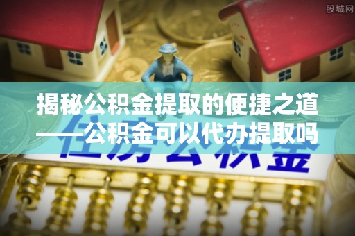 古田揭秘公积金提取的便捷之道——公积金可以代办提取吗？