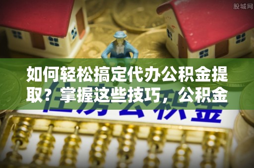 古田如何轻松搞定代办公积金提取？掌握这些技巧，公积金到手不是梦！