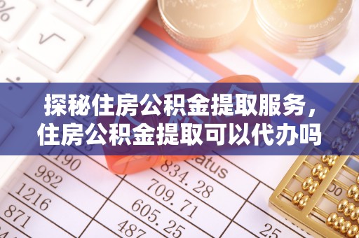 古田探秘住房公积金提取服务，住房公积金提取可以代办吗的全方位解析