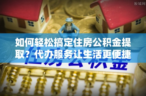 古田如何轻松搞定住房公积金提取？代办服务让生活更便捷