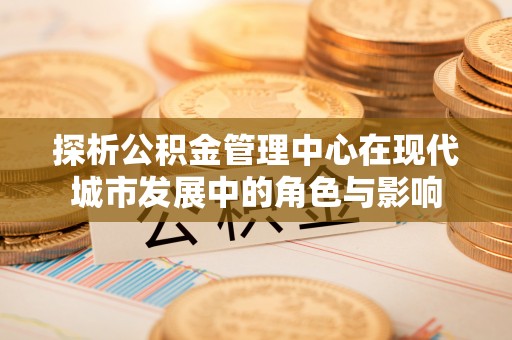 古田探析公积金管理中心在现代城市发展中的角色与影响