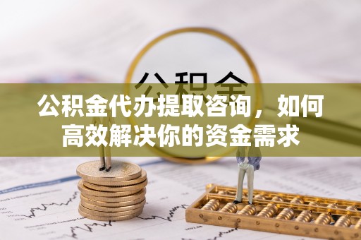 古田公积金代办提取咨询，如何高效解决你的资金需求
