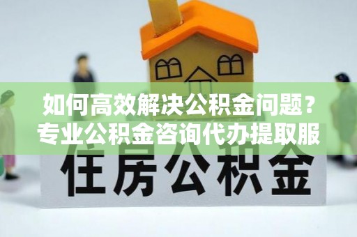 古田如何高效解决公积金问题？专业公积金咨询代办提取服务来帮你