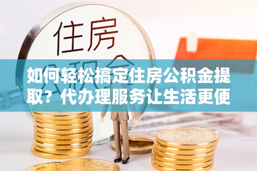 古田如何轻松搞定住房公积金提取？代办理服务让生活更便捷！