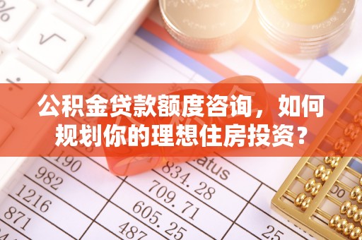 古田公积金贷款额度咨询，如何规划你的理想住房投资？