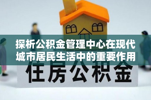 古田探析公积金管理中心在现代城市居民生活中的重要作用