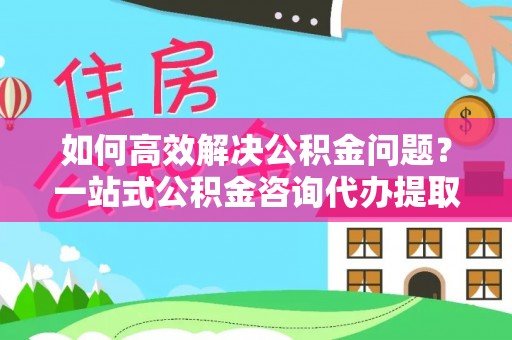 古田如何高效解决公积金问题？一站式公积金咨询代办提取服务全解析
