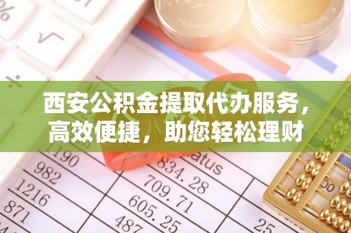 古田西安公积金提取代办服务，高效便捷，助您轻松理财