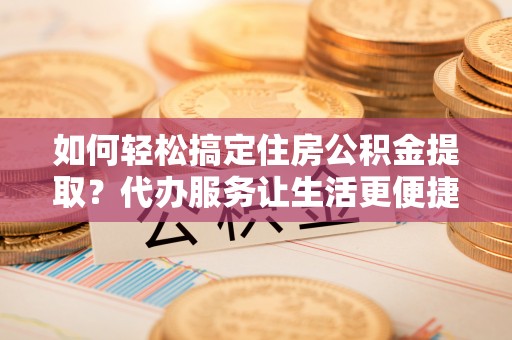 古田如何轻松搞定住房公积金提取？代办服务让生活更便捷