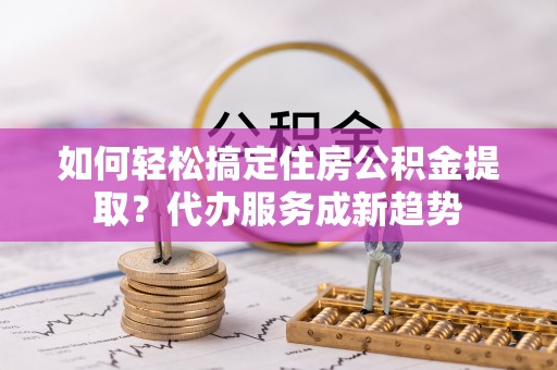 古田如何轻松搞定住房公积金提取？代办服务成新趋势