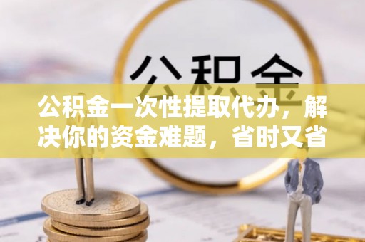 古田公积金一次性提取代办，解决你的资金难题，省时又省心