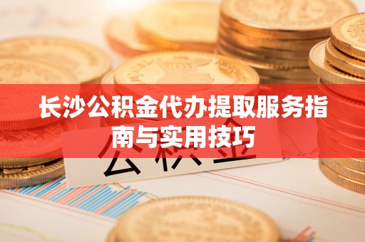 古田长沙公积金代办提取服务指南与实用技巧