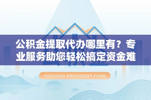 古田公积金提取代办哪里有？专业服务助您轻松搞定资金难题
