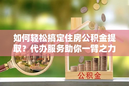 古田如何轻松搞定住房公积金提取？代办服务助你一臂之力
