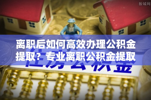 古田离职后如何高效办理公积金提取？专业离职公积金提取代办服务指南