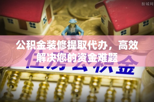 古田公积金装修提取代办，高效解决您的资金难题