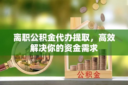古田离职公积金代办提取，高效解决你的资金需求