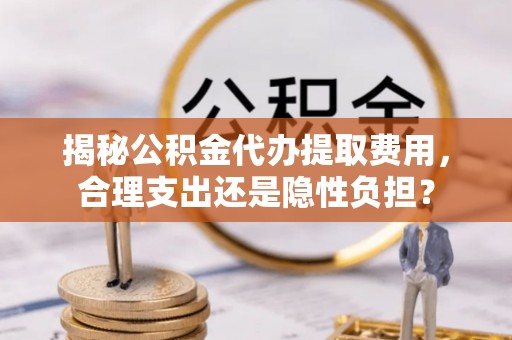 古田揭秘公积金代办提取费用，合理支出还是隐性负担？