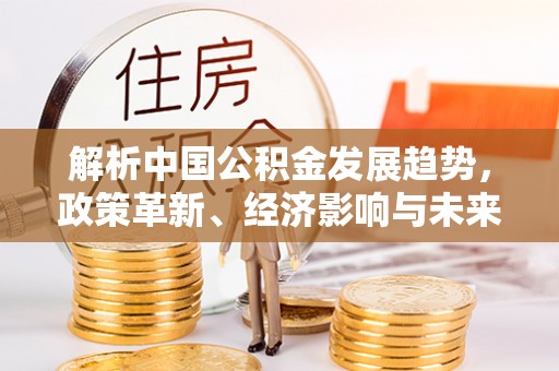 古田解析中国公积金发展趋势，政策革新、经济影响与未来展望