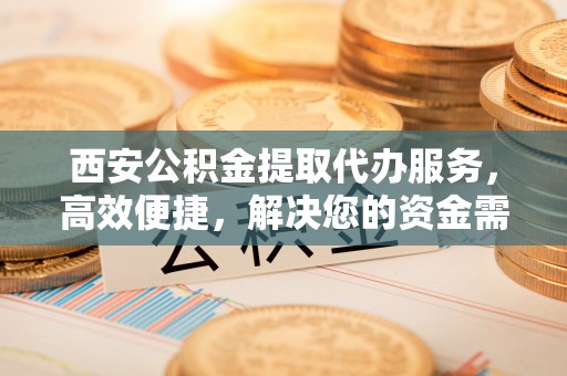 古田西安公积金提取代办服务，高效便捷，解决您的资金需求
