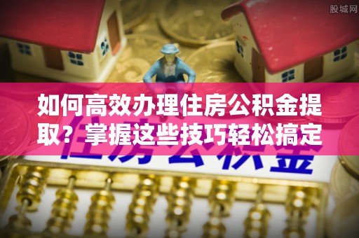 古田如何高效办理住房公积金提取？掌握这些技巧轻松搞定