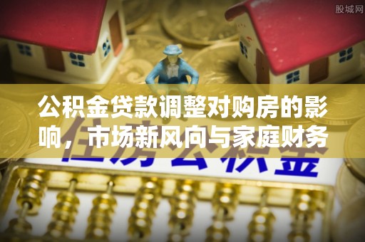 古田公积金贷款调整对购房的影响，市场新风向与家庭财务规划