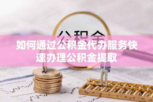 古田如何通过公积金代办服务快速办理公积金提取