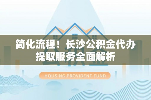古田简化流程！长沙公积金代办提取服务全面解析