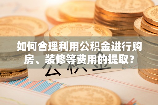 古田如何合理利用公积金进行购房、装修等费用的提取？