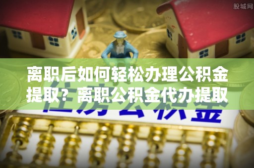 古田离职后如何轻松办理公积金提取？离职公积金代办提取全攻略