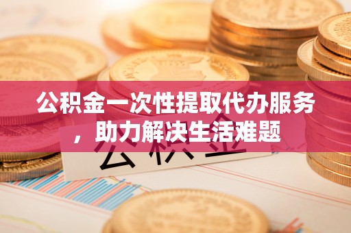 古田公积金一次性提取代办服务，助力解决生活难题