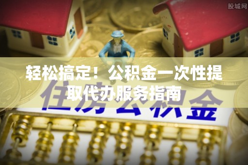 古田轻松搞定！公积金一次性提取代办服务指南