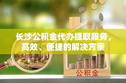 古田长沙公积金代办提取服务，高效、便捷的解决方案
