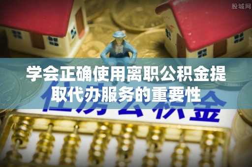 古田学会正确使用离职公积金提取代办服务的重要性