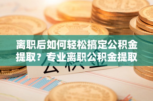 古田离职后如何轻松搞定公积金提取？专业离职公积金提取代办服务助你一臂之力