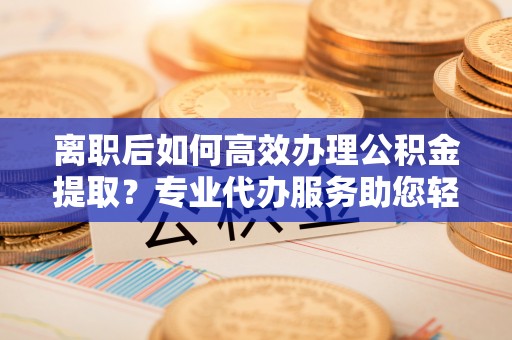 古田离职后如何高效办理公积金提取？专业代办服务助您轻松搞定