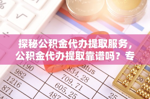 古田探秘公积金代办提取服务，公积金代办提取靠谱吗？专业解读与实用指南