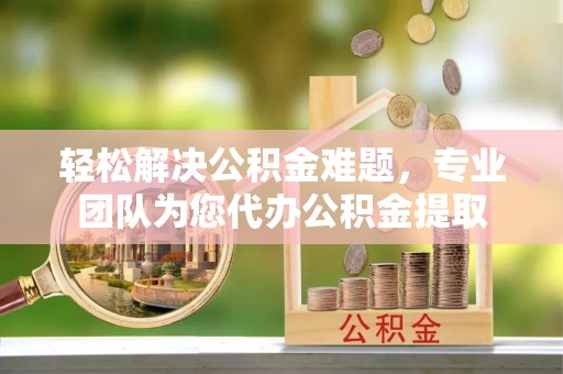 古田轻松解决公积金难题，专业团队为您代办公积金提取